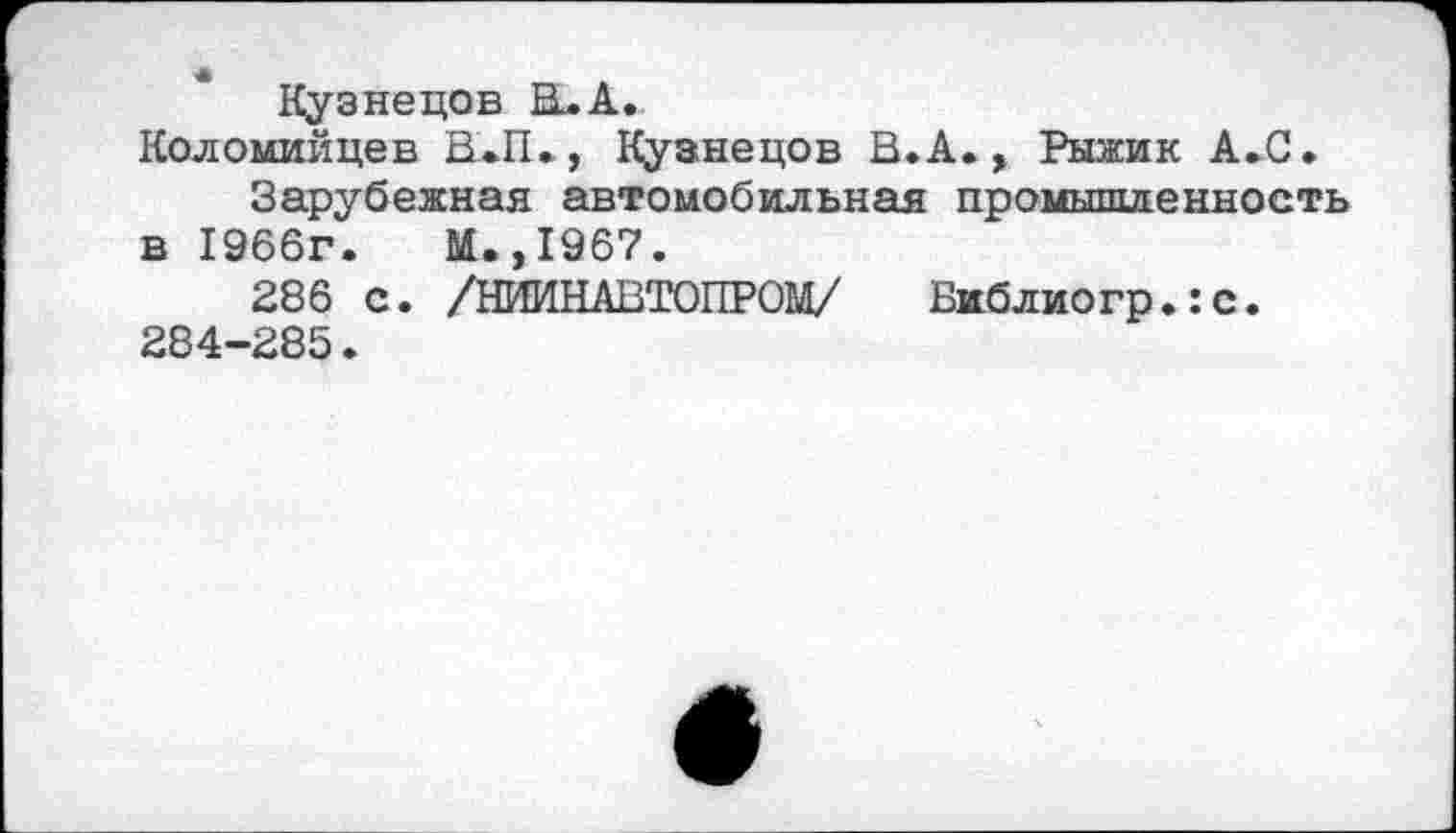 ﻿Кузнецов В^А.
Коломийцев В.П.,, Кузнецов В.А., Рыжик А.С.
Зарубежная автомобильная промышленность в 1966г.	М.,1967.
286 с. /НИИНАВТОПРОМ/ Библиогр.:с. 284-285.